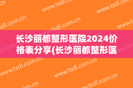 长沙丽都整形医院2024价格表分享(长沙丽都整形医院地址在哪里)