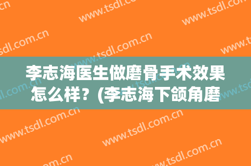 李志海医生做磨骨手术效果怎么样？(李志海下颌角磨骨的案例)