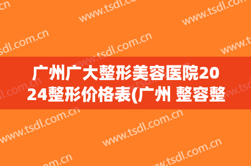 广州广大整形美容医院2024整形价格表(广州 整容整形医院)
