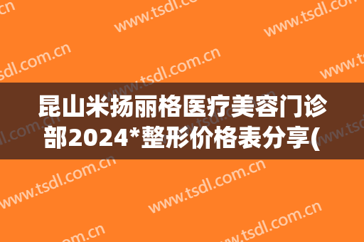 昆山米扬丽格医疗美容门诊部2024*整形价格表分享(昆山米扬丽格医疗美容医院)