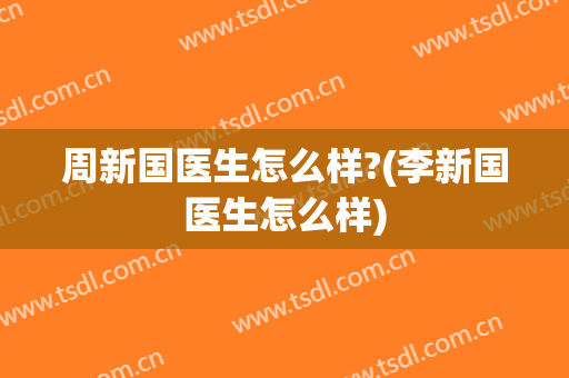 周新国医生怎么样?(李新国医生怎么样)
