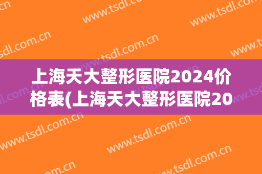 上海天大整形医院2024价格表(上海天大整形医院2024价格表最新)