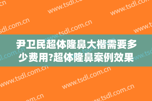 尹卫民超体隆鼻大楷需要多少费用?超体隆鼻案例效果对比图_清远市人民医院