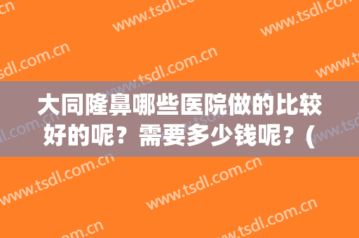 大同隆鼻哪些医院做的比较好的呢？需要多少钱呢？(大同整形哪家好大同整形医院)