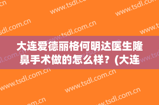 大连爱德丽格何明达医生隆鼻手术做的怎么样？(大连爱德丽格做鼻子怎么样)