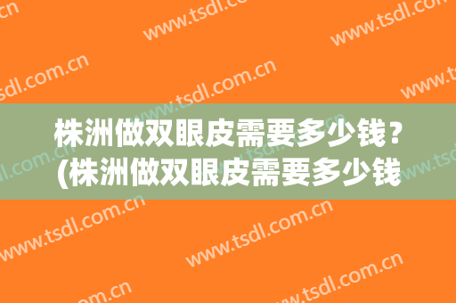 株洲做双眼皮需要多少钱？(株洲做双眼皮需要多少钱一次)