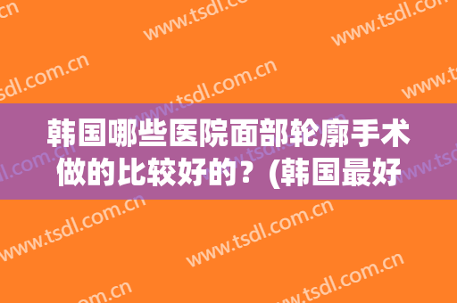 韩国哪些医院面部轮廓手术做的比较好的？(韩国最好的面部轮廓整形医生)