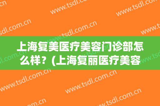 上海复美医疗美容门诊部怎么样？(上海复丽医疗美容医院)