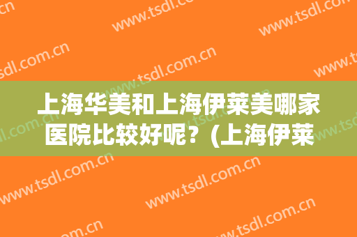 上海华美和上海伊莱美哪家医院比较好呢？(上海伊莱美医院怎么样)