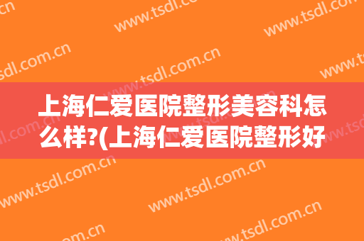 上海仁爱医院整形美容科怎么样?(上海仁爱医院整形好吗)