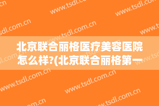 北京联合丽格医疗美容医院怎么样?(北京联合丽格第一医疗美容医院是公立的吗)