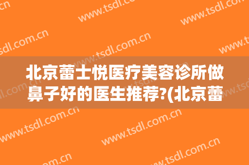 北京蕾士悦医疗美容诊所做鼻子好的医生推荐?(北京蕾士悦医疗美容医院)
