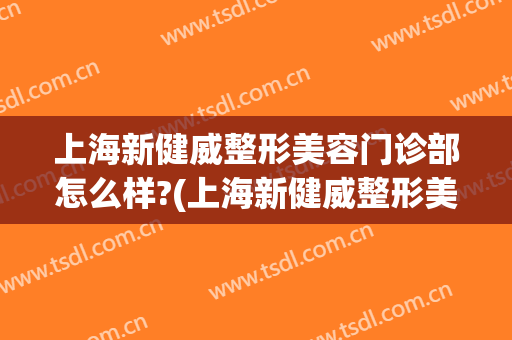上海新健威整形美容门诊部怎么样?(上海新健威整形美容门诊部怎么样可靠吗)