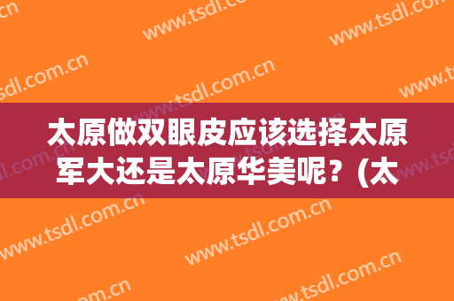 太原做双眼皮应该选择太原军大还是太原华美呢？(太原割双眼皮)