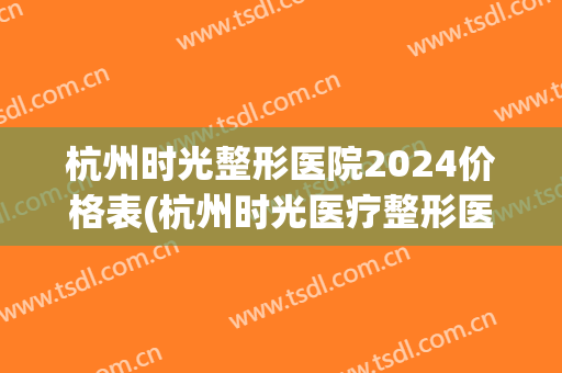 杭州时光整形医院2024价格表(杭州时光医疗整形医院)