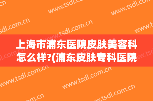 上海市浦东医院皮肤美容科怎么样?(浦东皮肤专科医院)