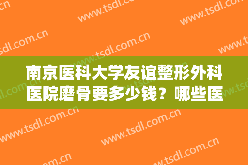 南京医科大学友谊整形外科医院磨骨要多少钱？哪些医生比较好呢？(南京磨骨手术哪家医院比较好)
