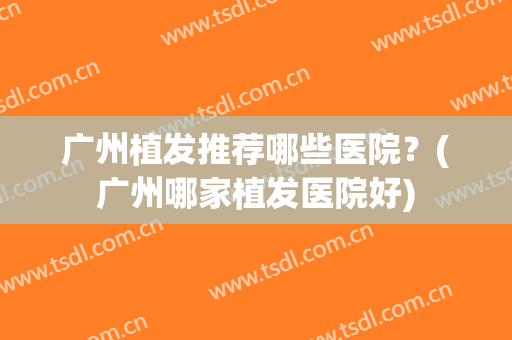 广州植发推荐哪些医院？(广州哪家植发医院好)