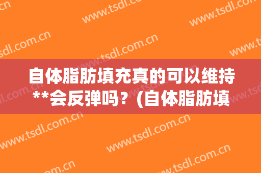 自体脂肪填充真的可以维持**会反弹吗？(自体脂肪填充后很后悔)