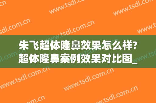 朱飞超体隆鼻效果怎么样?超体隆鼻案例效果对比图_安徽医科大学第一附属医院