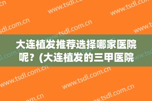 大连植发推荐选择哪家医院呢？(大连植发的三甲医院)