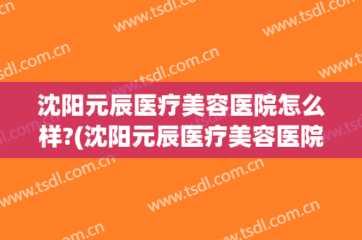 沈阳元辰医疗美容医院怎么样?(沈阳元辰医疗美容医院怎么样)
