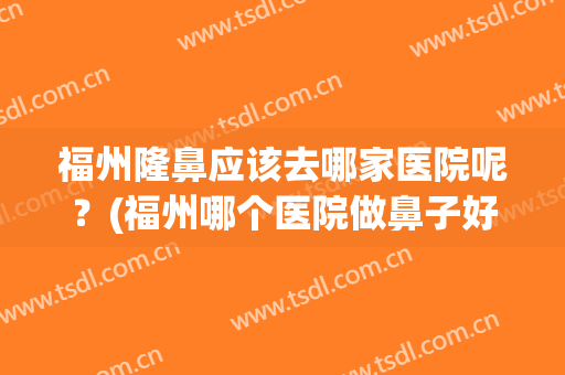 福州隆鼻应该去哪家医院呢？(福州哪个医院做鼻子好)
