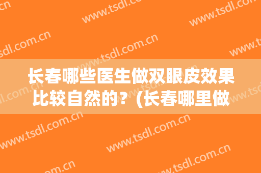 长春哪些医生做双眼皮效果比较自然的？(长春哪里做双眼皮修复做的好)