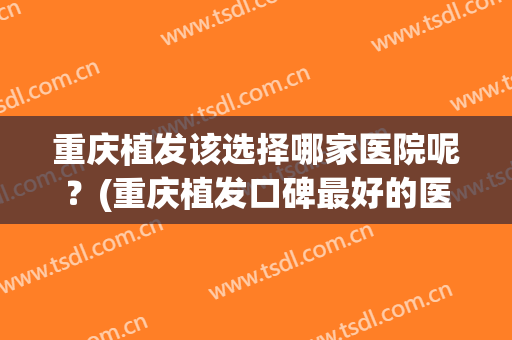 重庆植发该选择哪家医院呢？(重庆植发口碑最好的医院)