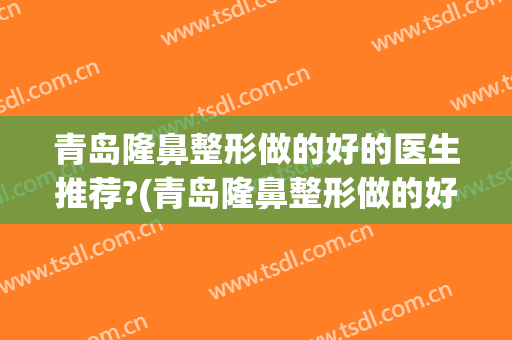 青岛隆鼻整形做的好的医生推荐?(青岛隆鼻整形做的好的医生推荐哪家)