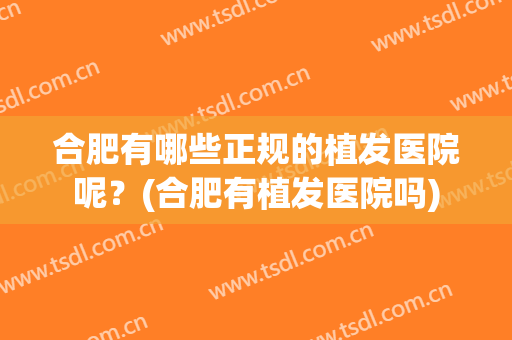 合肥有哪些正规的植发医院呢？(合肥有植发医院吗)
