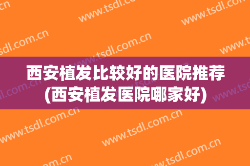 西安植发比较好的医院推荐(西安植发医院哪家好)