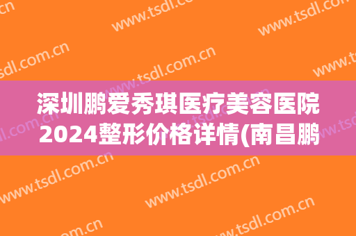 深圳鹏爱秀琪医疗美容医院2024整形价格详情(南昌鹏爱秀琪医疗整形)