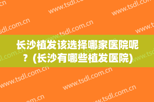 长沙植发该选择哪家医院呢？(长沙有哪些植发医院)