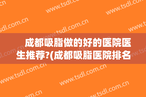 　成都吸脂做的好的医院医生推荐?(成都吸脂医院排名前十)