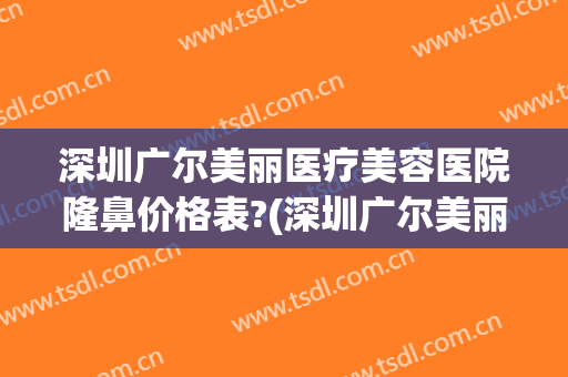 深圳广尔美丽医疗美容医院隆鼻价格表?(深圳广尔美丽整形)