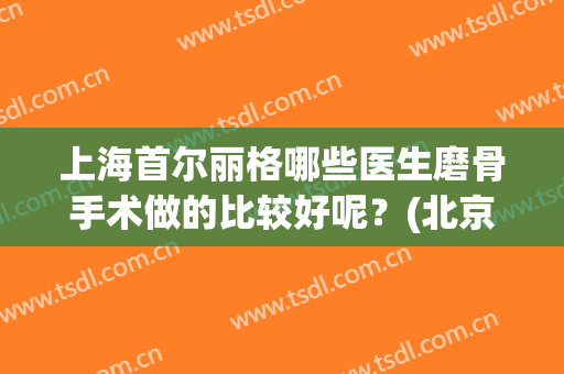 上海首尔丽格哪些医生磨骨手术做的比较好呢？(北京联合丽格磨骨怎么样?)
