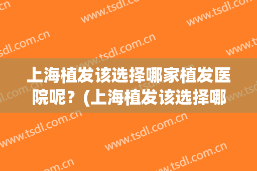 上海植发该选择哪家植发医院呢？(上海植发该选择哪家植发医院呢百度)