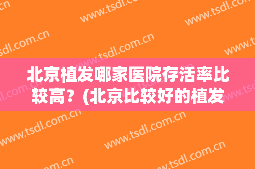 北京植发哪家医院存活率比较高？(北京比较好的植发医院)