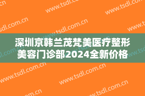 深圳京韩兰茂梵美医疗整形美容门诊部2024全新价格表
