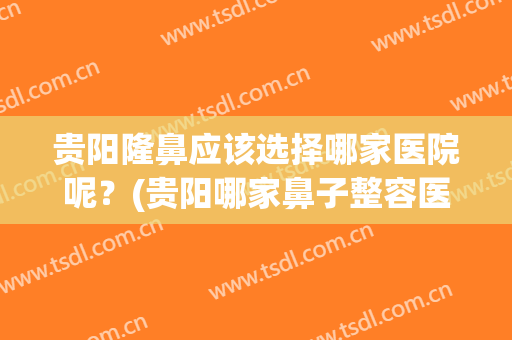 贵阳隆鼻应该选择哪家医院呢？(贵阳哪家鼻子整容医院好)