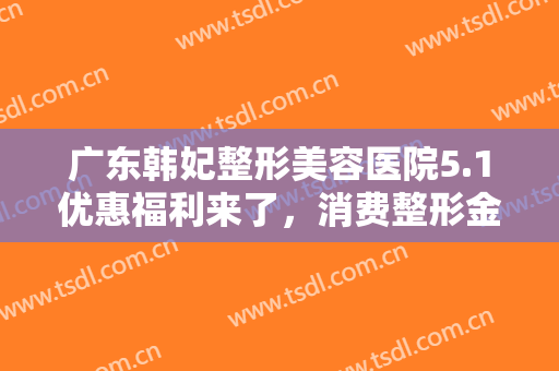 广东韩妃整形美容医院5.1优惠福利来了，消费整形金额全额返