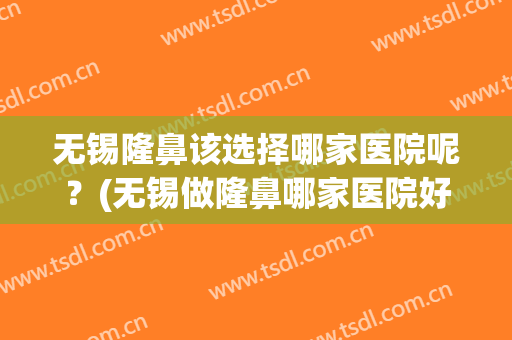 无锡隆鼻该选择哪家医院呢？(无锡做隆鼻哪家医院好?)