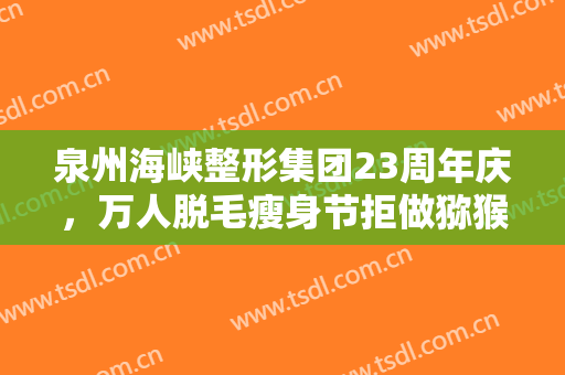 泉州海峡整形集团23周年庆，万人脱毛瘦身节拒做猕猴桃女孩