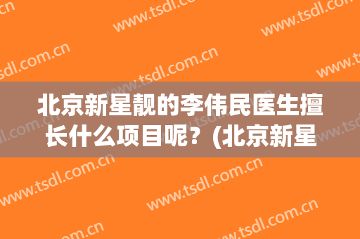 北京新星靓的李伟民医生擅长什么项目呢？(北京新星靓李伟民吸脂怎么样)