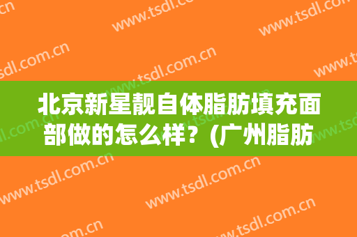 北京新星靓自体脂肪填充面部做的怎么样？(广州脂肪填充哪里好先询美来来)