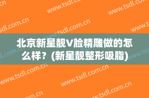 北京新星靓V脸精雕做的怎么样？(新星靓整形吸脂)