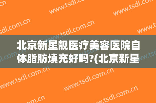 北京新星靓医疗美容医院自体脂肪填充好吗?(北京新星靓整形医院)