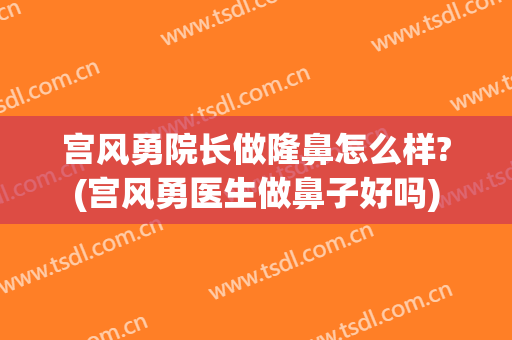 宫风勇院长做隆鼻怎么样?(宫风勇医生做鼻子好吗)