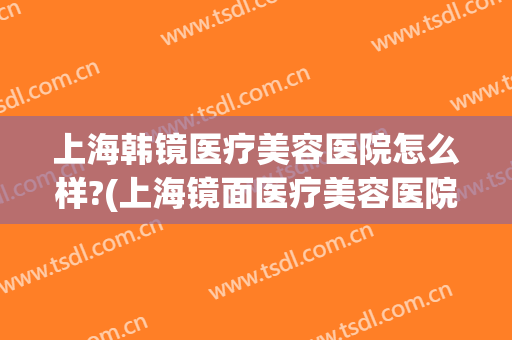 上海韩镜医疗美容医院怎么样?(上海镜面医疗美容医院怎么样)